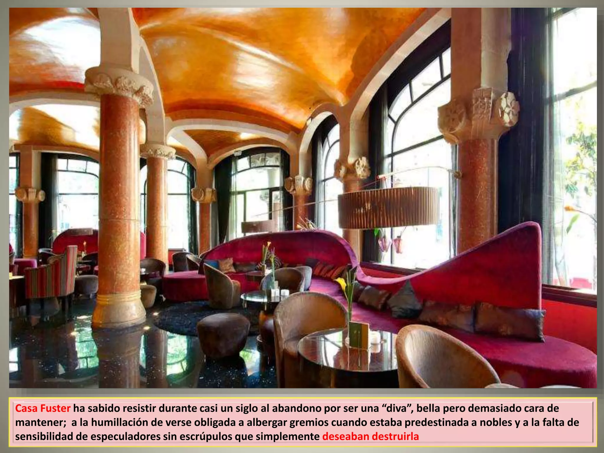 Casa Fuster ha sabido resistir durante casi un siglo al abandono por ser una “diva”, bella pero demasiado cara de
mantener; a la humillación de verse obligada a albergar gremios cuando estaba predestinada a nobles y a la falta de
sensibilidad de especuladores sin escrúpulos que simplemente deseaban destruirla
 