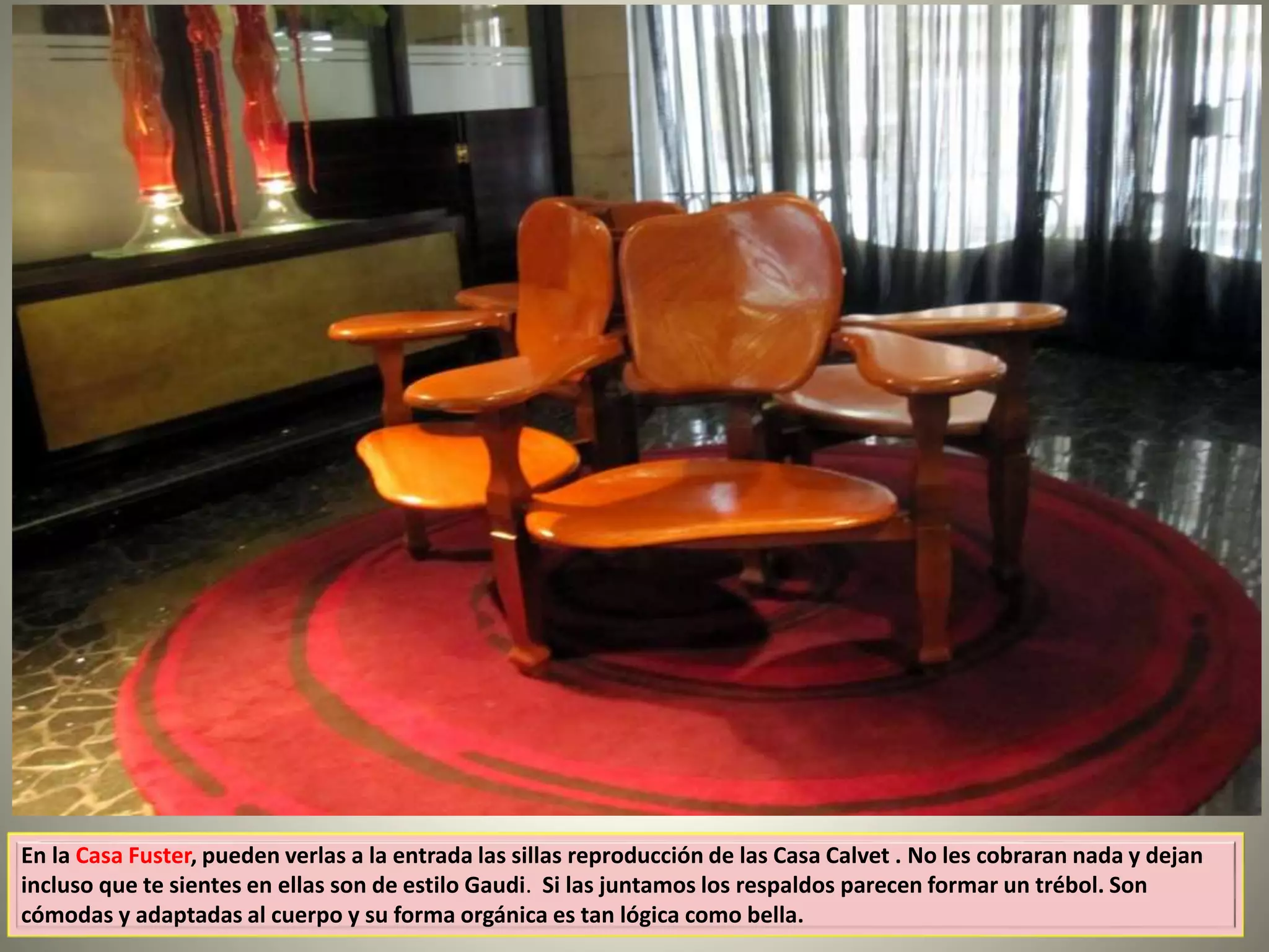 En la Casa Fuster, pueden verlas a la entrada las sillas reproducción de las Casa Calvet . No les cobraran nada y dejan
incluso que te sientes en ellas son de estilo Gaudi. Si las juntamos los respaldos parecen formar un trébol. Son
cómodas y adaptadas al cuerpo y su forma orgánica es tan lógica como bella.
 