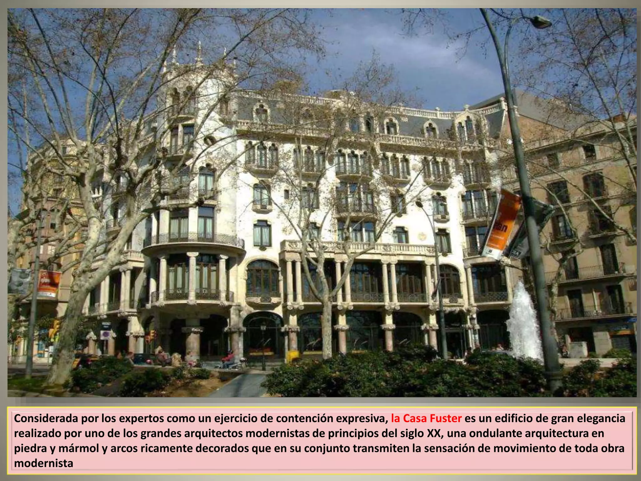 Considerada por los expertos como un ejercicio de contención expresiva, la Casa Fuster es un edificio de gran elegancia
realizado por uno de los grandes arquitectos modernistas de principios del siglo XX, una ondulante arquitectura en
piedra y mármol y arcos ricamente decorados que en su conjunto transmiten la sensación de movimiento de toda obra
modernista
 