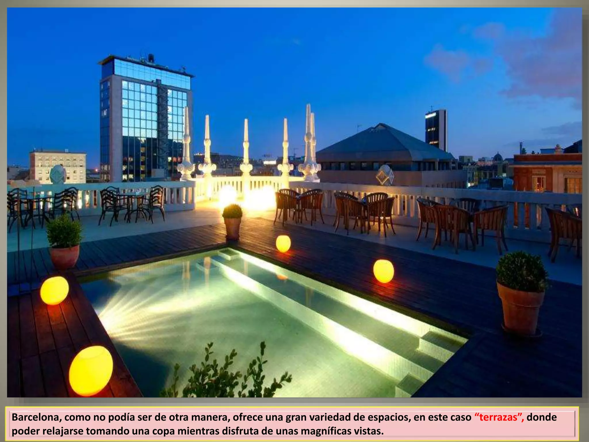 Barcelona, como no podía ser de otra manera, ofrece una gran variedad de espacios, en este caso “terrazas”, donde
poder relajarse tomando una copa mientras disfruta de unas magníficas vistas.
 
