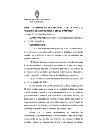 22475 - "ASESORIA DE INCAPACES N° 1 DE LA PLATA C/
PROVINCIA DE BUENOS AIRES Y OTROS S/ AMPARO"
La Plata, 10 de Diciembre de 2010.-
AUTOS Y VISTOS: Para resolver la medida cautelar solicitada a
fs. 122/132 y 134/135; y:
CONSIDERANDO:-
1. Que la Sra. Asesora de Incapaces N° 1, de La Plata solicita,
en el marco de la presente acción de amparo el dictado de una medida
cautelar por medio de la cual se ordenen a los demandados, las
siguiente medidas:
1.1. Obligar a los demandados a brindar una vivienda adecuada
a los once tutelados, o un subsidio equivalente a los fines de sufragar
un alquiler mensual para una vivienda que posibilite la vida familiar de
los mismos junto a su madre, garantizando el derecho a la educación y
el mejor desarrollo posible en materia de salud física y psíquica.-
1.2. Se resuelva con carácter cautelar la inconstitucionalidad del
art. 14 bis de la ley 24.714. -
2. Con relación a la primera pretensión cautelar, relata que los
11 niños residían junto a su madre en la Localidad de Quilmes, hasta
que por un hecho de violencia de la que fue víctima la Sra. “C”, tuvieron
que abandonar la vivienda que habitaban. Con motivo de ello, se
trasladaron a la Localidad de Florencio Varela, donde ésta sufrió un
nuevo hecho de violencia, que generó la intervención de la Fiscalía de
Instrucción N° 5 de Quilmes, y la Dirección de Políticas de Género del
Ministerio de Seguridad de la Provincia de Buenos Aires. -
Afirma que no puede desconocerse la condición de
vulnerabilidad que presentan tanto la madre (mujer a cargo de un hogar
monoparental de más de diez hijos menores, en avanzado estado de
gravidez, víctima de violencia de género, y sin vivienda ni trabajo
 