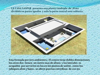 LA CASA GASPAR presenta una planta cuadrada de 18 m2
dividida en partes iguales y solo la parte central esta cubierta .
Esta formada por tres ambientes : El centro tiene dobles dimensiones
los otros dos tienen un metro mas de altura y los laterales es
ocupados por servicios en los en los puntos de unión , entre los
tabiques altos y bajos , se abren puertas corredizas de 2x2 m2
 