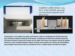 ALBERTO CAMPO BAESA Arq.
De la CASA GASPAR que juega
con una relación especial con el
aire y la luz.
Construyeron unas tapias muy altas, de 8 metros, sobre un rectángulo de 33×18 metros del
que cubrimos la banda central de 9×18 metros. Levantamos el techo del cuadrado central de
9×9 hasta alcanzar la altura de 8 metros de las tapias. Para llenar ese espacio central de sombra
abrimos sus dos costados delante y detrás creando unos porches de 3 metros de profundidad,
que protegen estos huecos del sol y atemperan la luz. A ambos lados, dormitorios y baños.
 