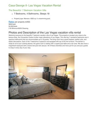 Casa George II- Las Vegas Vacation Rental
The Beautiful 7 Bedroom Vacation Villa
       7 Bedrooms, 4 Bathrooms, Sleeps 18

       Property type: Mansion, 6000 sq. ft. w/swimming pool,

Rates per property (USD)
$895/night
$4,695/week
2 Nt Minimum/$250 Cleaning


Photos and Description of the Las Vegas vacation villa rental
Welcome everyone to the beautiful 7 bedroom vacation villa of Las Vegas. This property is located very close to the
famous Strip, the Convention Center & other major attractions of Las Vegas. The villa has 7 wonderful bedrooms and 4
spacious bathrooms that can accommodate up to 18 guests. The living room has a great fireplace, leather sofa, and
stylish decorations. Each of the 7 bedrooms is spacious and equipped with top of the line furniture. The kitchen is
ready for all of your cooking desires, the game room is waiting with a superb pool table and a bar area. We also have a
magnificent backyard with a brand new pool and Jacuzzi. All of these amenities and more just for you and your guests
to enjoy it every day of your stay.
 