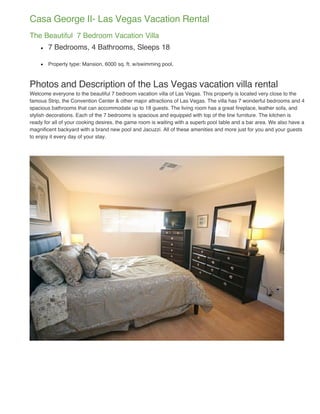 Casa George II- Las Vegas Vacation Rental
The Beautiful 7 Bedroom Vacation Villa
       7 Bedrooms, 4 Bathrooms, Sleeps 18

       Property type: Mansion, 6000 sq. ft. w/swimming pool,



Photos and Description of the Las Vegas vacation villa rental
Welcome everyone to the beautiful 7 bedroom vacation villa of Las Vegas. This property is located very close to the
famous Strip, the Convention Center & other major attractions of Las Vegas. The villa has 7 wonderful bedrooms and 4
spacious bathrooms that can accommodate up to 18 guests. The living room has a great fireplace, leather sofa, and
stylish decorations. Each of the 7 bedrooms is spacious and equipped with top of the line furniture. The kitchen is
ready for all of your cooking desires, the game room is waiting with a superb pool table and a bar area. We also have a
magnificent backyard with a brand new pool and Jacuzzi. All of these amenities and more just for you and your guests
to enjoy it every day of your stay.
 
