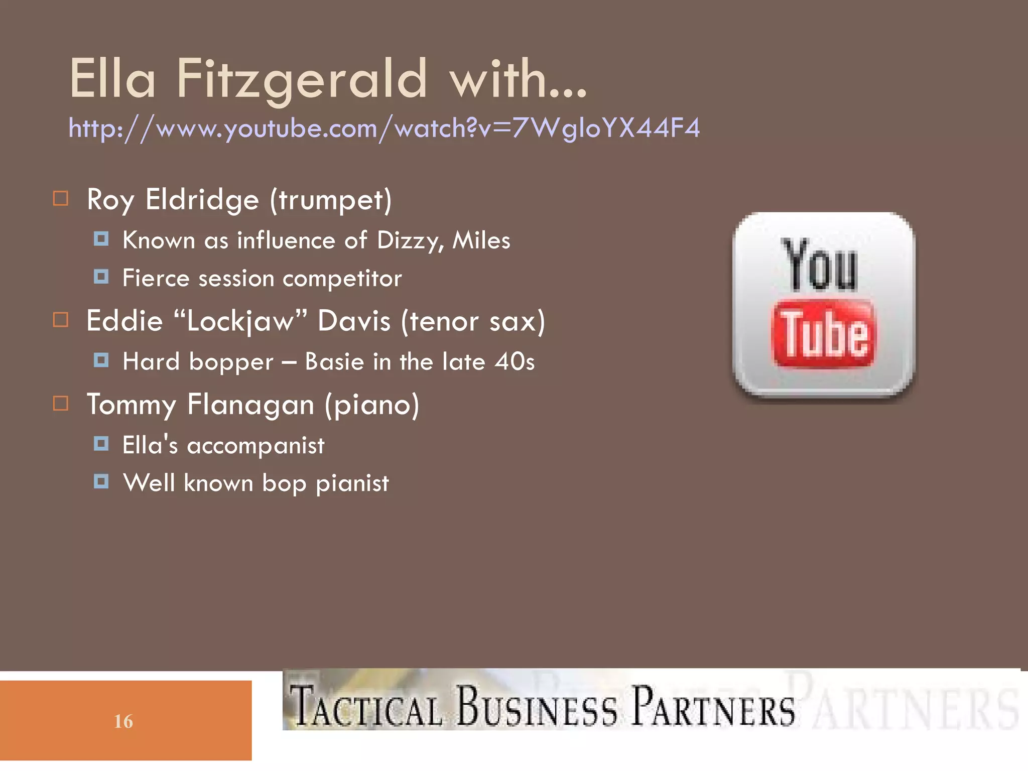 Ella Fitzgerald with... http://www.youtube.com/watch?v=7WgloYX44F4 Open separate browser window to above URL Slideshare doesn't support video AND audio tracks!!! Roy Eldridge (trumpet)‏ Known as influence of Dizzy, Miles Fierce session competitor Eddie “Lockjaw” Davis (tenor sax)‏ Hard bopper – Basie in the late 40s Tommy Flanagan (piano)‏ Ella's accompanist Well known bop pianist 