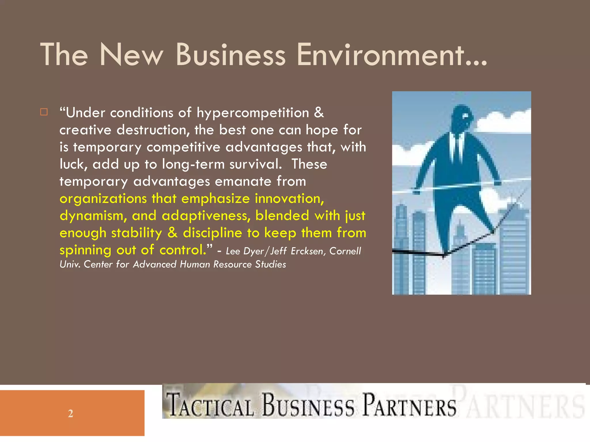 The New Business Environment... “ Under conditions of hypercompetition & creative destruction, the best one can hope for is temporary competitive advantages that, with luck, add up to long-term survival.  These temporary advantages emanate from  organizations that emphasize innovation, dynamism, and adaptiveness, blended with just enough stability & discipline to keep them from spinning out of control. ”  -  Lee Dyer/Jeff Ercksen, Cornell Univ. Center for Advanced Human Resource Studies  
