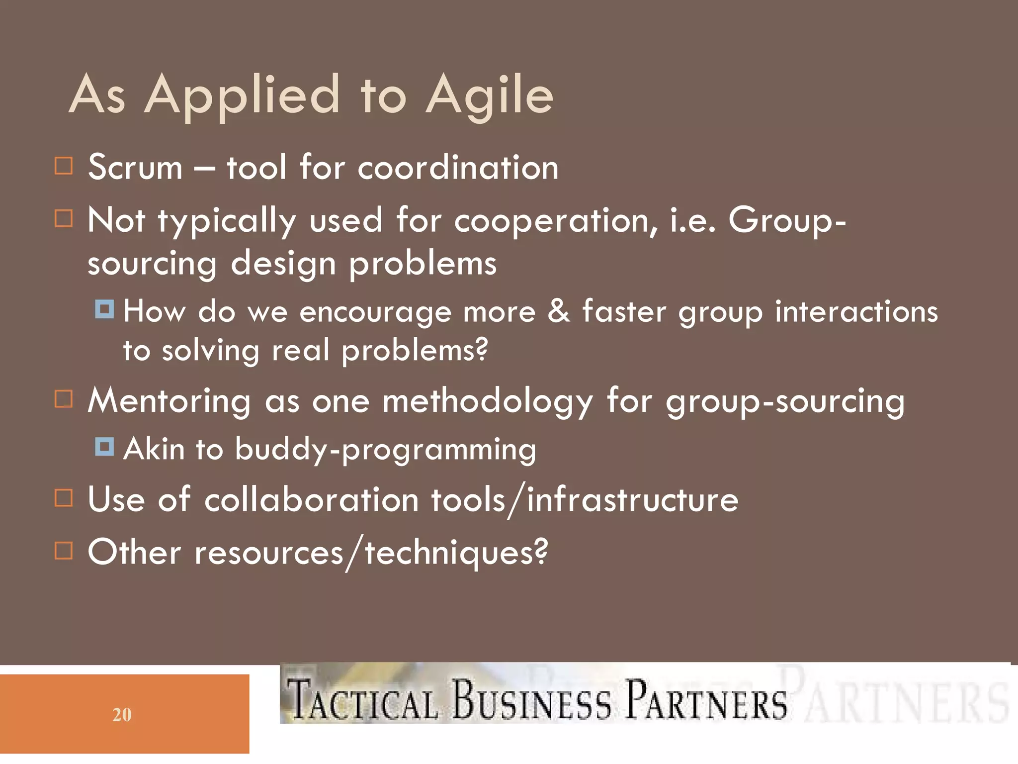 As Applied to Agile Scrum – tool for coordination Not typically used for cooperation, i.e. Group-sourcing design problems How do we encourage more & faster group interactions to solving real problems? Mentoring as one methodology for group-sourcing Akin to buddy-programming Use of collaboration tools/infrastructure Other resources/techniques? 