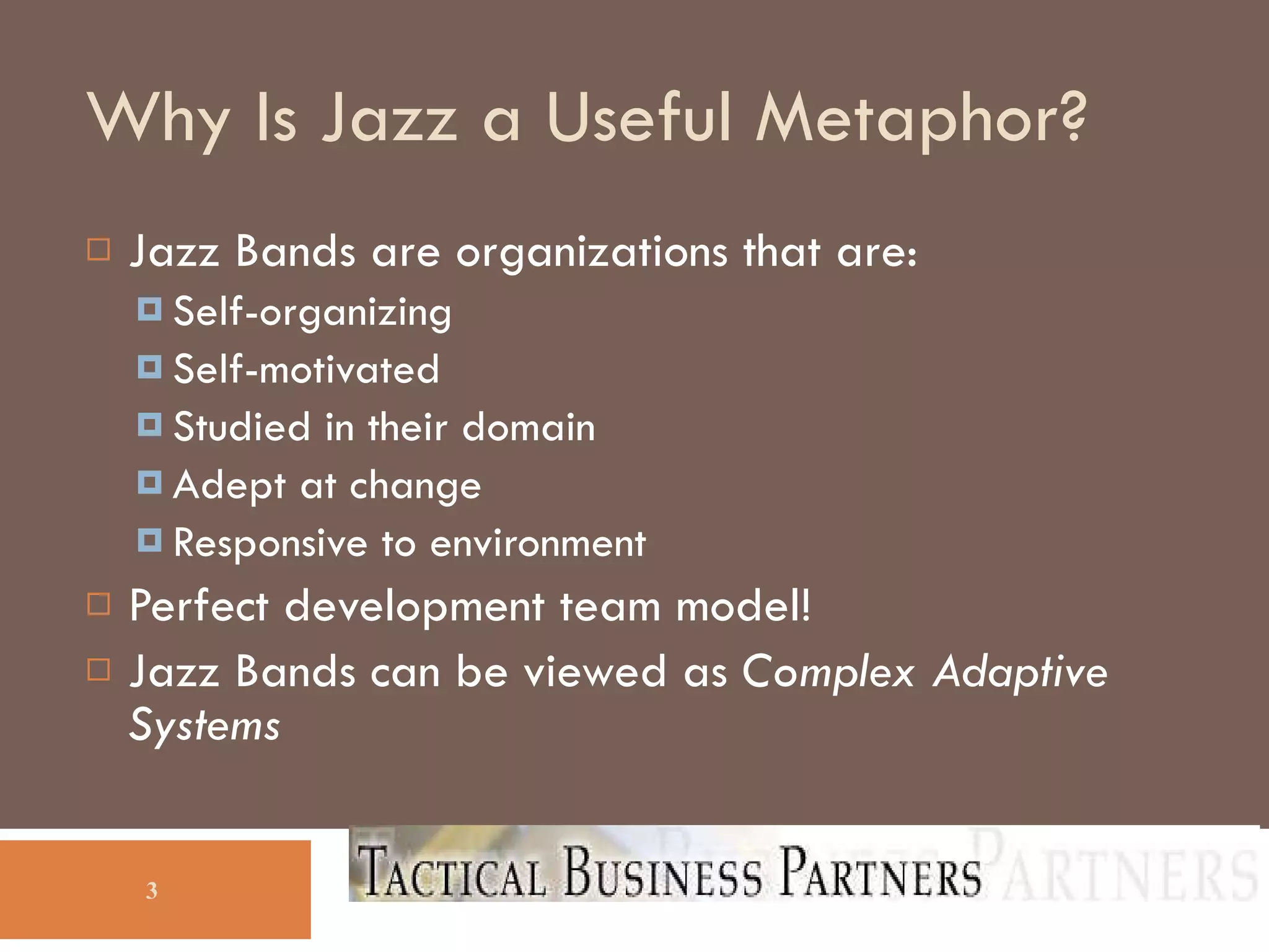 Why Is Jazz a Useful Metaphor? Jazz Bands are organizations that are: Self-organizing Self-motivated Studied in their domain Adept at change Responsive to environment Perfect development team model! Jazz Bands can be viewed as  Complex Adaptive Systems 