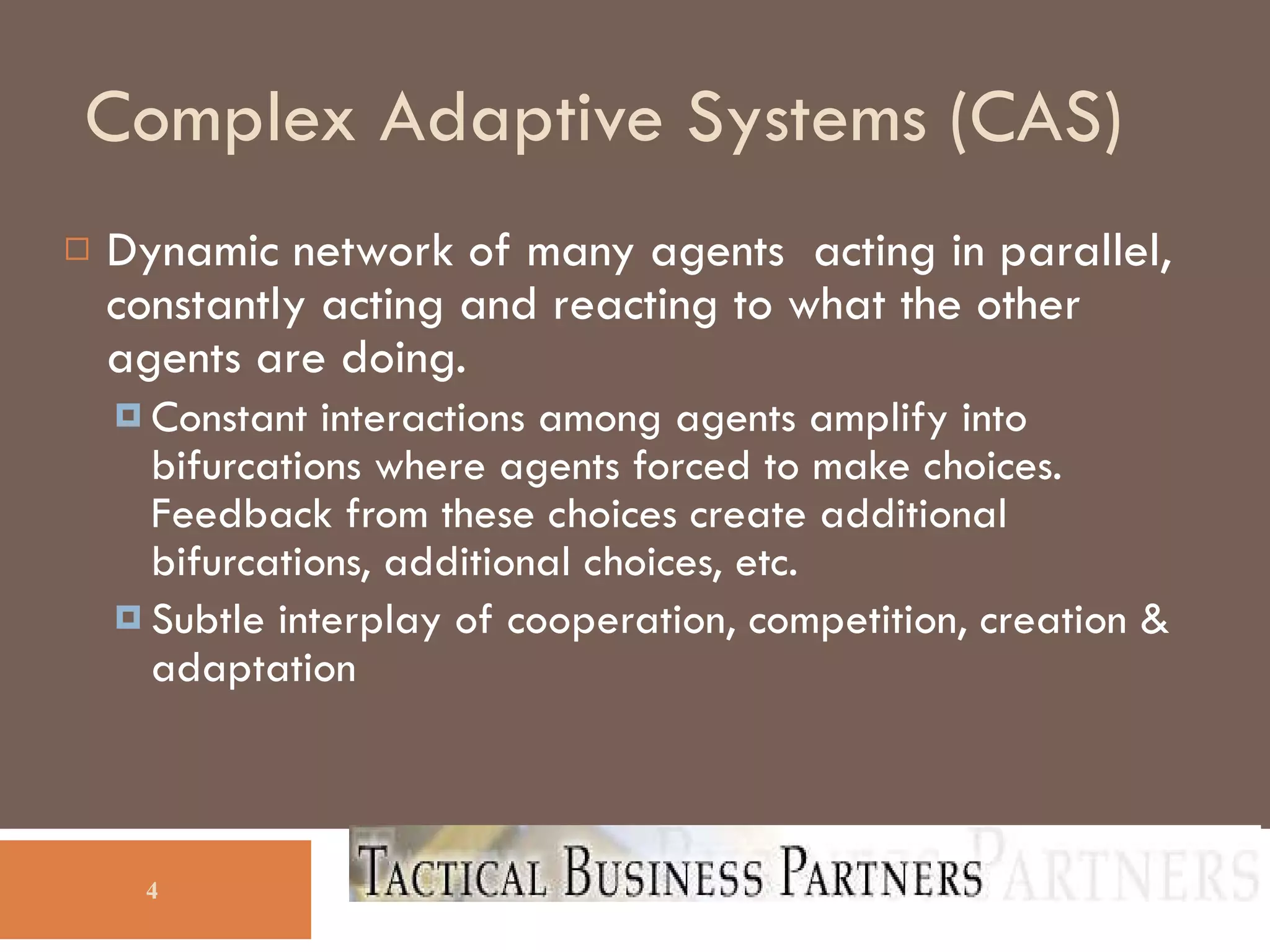 Complex Adaptive Systems (CAS)‏ Dynamic network of many agents  acting in parallel, constantly acting and reacting to what the other agents are doing. Constant interactions among agents amplify into bifurcations where agents forced to make choices.  Feedback from these choices create additional bifurcations, additional choices, etc. Subtle interplay of cooperation, competition, creation & adaptation 