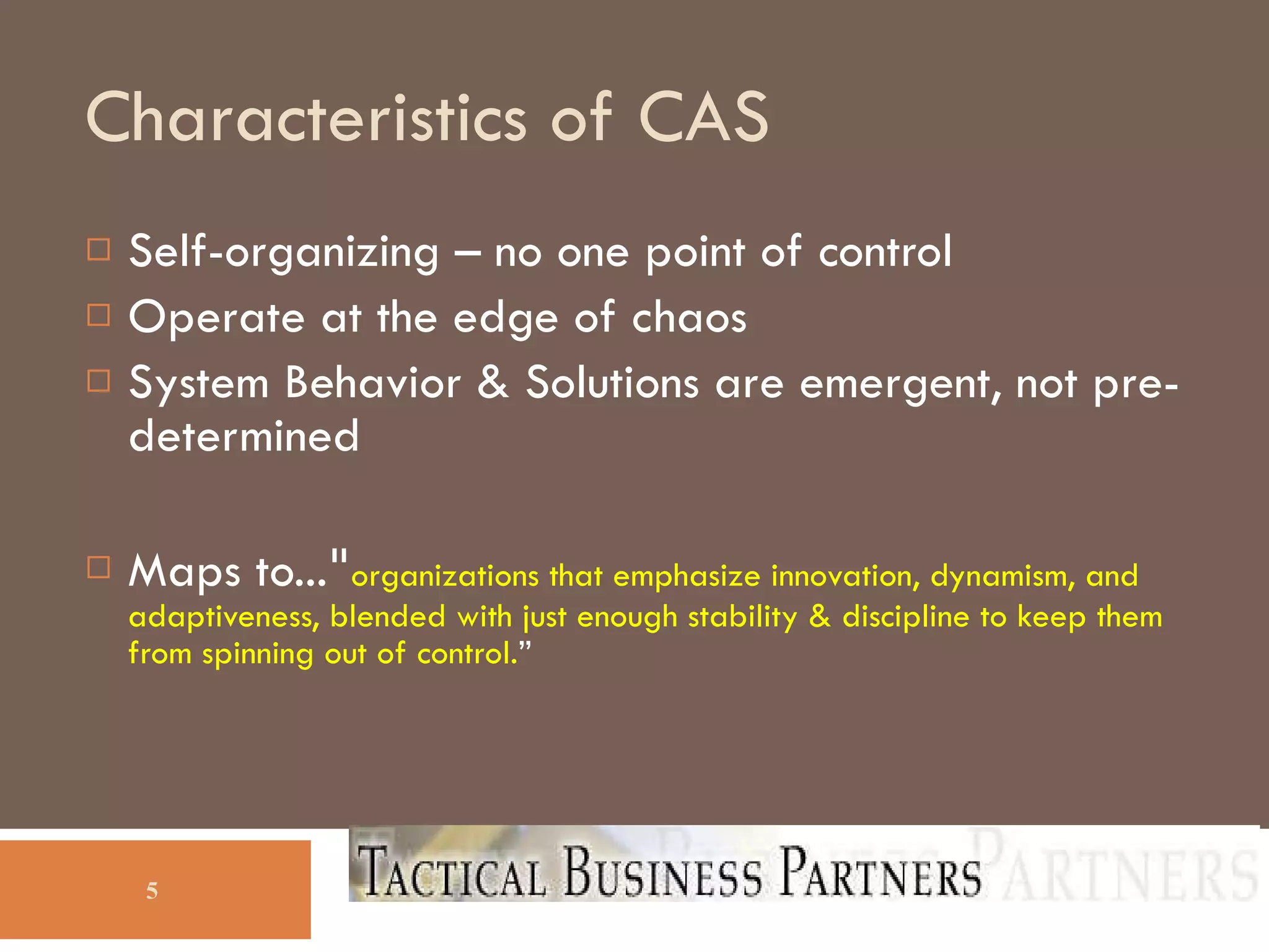 Characteristics of CAS Self-organizing – no one point of control Operate at the edge of chaos System Behavior & Solutions are emergent, not pre-determined Maps to... &quot; organizations that emphasize innovation, dynamism, and adaptiveness, blended with just enough stability & discipline to keep them from spinning out of control. ” 