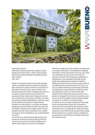 20142014
Arquitectos: Gluck+
Ubicación: Upstate, Nueva York, Estados Unidos
Equipo De Diseño: Peter L. Gluck, Thomas Gluck,
David Hecht, Marisa Kolodny, A.B. Moburg-Davis
Área: 236 m2
Año: 2012
Según los arquitectos ésta casa ha sido diseñada
como una escalera hacia las copas de los árboles.
Para mantener la huella al mínimo con el fin de no
perturbar el sitio boscoso, cada uno de los tres
primeros pisos tiene sólo un pequeño dormitorio y
un baño. La planta superior, que contiene los
espacios de vida, ofrece vistas al lago y las monta-
ñas a la distancia. Una terraza al aire libre se extien-
de sobre la superficie habitable por sobre las copas
de los árboles, ofreciendo un impresionante
mirador con vistas lejanas. La escalera acristalada
destaca la procesión desde el suelo a las copas de
los árboles, mientras que el vidrio exterior trasero
pintado de verde oscuro camufla la casa y refleja
los bosques de los alrededores, des-materializando
su forma.
La Casa Torre se utiliza durante algunos fines de
semana en invierno y la mayoría de los fines de
semana en el verano. Era imprescindible que el
diseño desarrollara una solución sostenible y
eficiente, energía con costos mínimos de operación
y una baja mantención. Las habitaciones apiladas
orientadas al norte aprovechan de la luz y las vistas
con ventanales de piso a techo. Con el fin de
optimizar el ahorro de energía para calefacción y
refrigeración, una estrategia sostenible de dos
partes fue empleada para reducir la huella de
calefacción de la casa en el invierno y para evitar la
necesidad de aire acondicionado en el verano. La
casa se calienta de forma convencional, mediante
la compresión y superposición de todas las zonas
húmedas de la casa en un núcleo central de
aislamiento. De este modo, gran parte de la casa
puede ser“apagada”en el invierno cuando no está
en uso. Al cerrar el edificio hasta el núcleo aislado,
se reduce en un 49% en el uso de energía.
En verano, la casa se siente cómoda sin necesidad
de aire acondicionado. El aire frío se dispersa a
través de la casa por el efecto de chimenea. Orien-
tada hacia el sur, a lo largo de la escalera de vidrio,
se genera una chimenea solar que permite la salida
del aire caliente en su parte superior, introducien-
do aire fresco a través de la casa desde el lado más
frío, desde el norte.
 