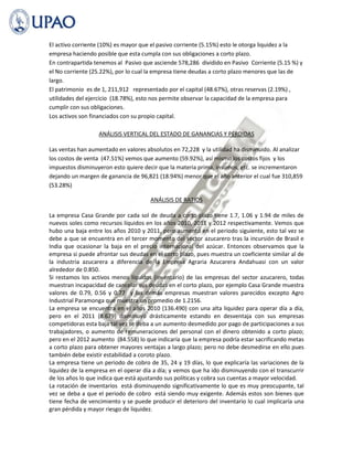 El activo corriente (10%) es mayor que el pasivo corriente (5.15%) esto le otorga liquidez a la
empresa haciendo posible que esta cumpla con sus obligaciones a corto plazo.
En contrapartida tenemos al Pasivo que asciende 578,286 dividido en Pasivo Corriente (5.15 %) y
el No corriente (25.22%), por lo cual la empresa tiene deudas a corto plazo menores que las de
largo.
El patrimonio es de 1, 211,912 representado por el capital (48.67%), otras reservas (2.19%) ,
utilidades del ejercicio (18.78%), esto nos permite observar la capacidad de la empresa para
cumplir con sus obligaciones.
Los activos son financiados con su propio capital.

                  ANÁLISIS VERTICAL DEL ESTADO DE GANANCIAS Y PÉRDIDAS

Las ventas han aumentado en valores absolutos en 72,228 y la utilidad ha disminuido. Al analizar
los costos de venta (47.51%) vemos que aumento (59.92%), así mismo los costos fijos y los
impuestos disminuyeron esto quiere decir que la materia prima, insumos, etc. se incrementaron
dejando un margen de ganancia de 96,821 (18.94%) menor que el año anterior el cual fue 310,859
(53.28%)

                                      ANÁLISIS DE RATIOS

La empresa Casa Grande por cada sol de deuda a corto plazo tiene 1.7, 1.06 y 1.94 de miles de
nuevos soles como recursos líquidos en los años 2010, 2011 y 2012 respectivamente. Vemos que
hubo una baja entre los años 2010 y 2011, pero aumentó en el periodo siguiente, esto tal vez se
debe a que se encuentra en el tercer momento del sector azucarero tras la incursión de Brasil e
India que ocasionar la baja en el precio internacional del azúcar. Entonces observamos que la
empresa si puede afrontar sus deudas en el corto plazo, pues muestra un coeficiente similar al de
la industria azucarera a diferencia de la Empresa Agraria Azucarera Andahuasi con un valor
alrededor de 0.850.
Si restamos los activos menos líquidos (inventario) de las empresas del sector azucarero, todas
muestran incapacidad de cancelar sus deudas en el corto plazo, por ejemplo Casa Grande muestra
valores de 0.79, 0.56 y 0.77 y las demás empresas muestran valores parecidos excepto Agro
Industrial Paramonga que muestra un promedio de 1.2156.
La empresa se encuentra en el años 2010 (136.490) con una alta liquidez para operar día a día,
pero en el 2011 (8.679) disminuyó drásticamente estando en desventaja con sus empresas
competidoras esta baja tal vez se deba a un aumento desmedido por pago de participaciones a sus
trabajadores, o aumento de remuneraciones del personal con el dinero obtenido a corto plazo;
pero en el 2012 aumento (84.558) lo que indicaría que la empresa podría estar sacrificando metas
a corto plazo para obtener mayores ventajas a largo plazo; pero no debe desmedirse en ello pues
también debe existir estabilidad a coroto plazo.
La empresa tiene un periodo de cobro de 35, 24 y 19 días, lo que explicaría las variaciones de la
liquidez de la empresa en el operar día a día; y vemos que ha ido disminuyendo con el transcurrir
de los años lo que indica que está ajustando sus políticas y cobra sus cuentas a mayor velocidad.
La rotación de inventarios está disminuyendo significativamente lo que es muy preocupante, tal
vez se deba a que el periodo de cobro está siendo muy exigente. Además estos son bienes que
tiene fecha de vencimiento y se puede producir el deterioro del inventario lo cual implicaría una
gran pérdida y mayor riesgo de liquidez.
 