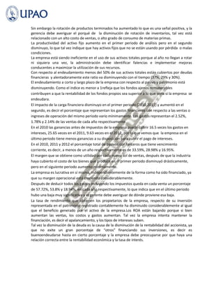 Sin embargo la rotación de productos terminados ha aumentado lo que es una señal positiva, y la
gerencia debe averiguar el porqué de la disminución de rotación de inventarios, tal vez está
relacionado con un alto costo de ventas, o alto grado de consumo de materias primas.
La productividad del activo fijo aumento en el primer periodo de análisis pero en el segundo
disminuyo, lo que tal vez indique que hay activos fijos que no se están usando por pérdida o malas
condiciones.
La empresa está siendo ineficiente en el uso de sus activos totales porque al año no llegan a rotar
ni siquiera una vez, la administración debe identificar falencias e implementar mejoras
conducentes a maximizar la utilización de sus recursos.
Con respecto al endeudamiento menos del 50% de sus activos totales están cubiertos por deudas
financieras y alentadoramente este ratio va disminuyendo con el tiempo (37%, 29% y 30%).
El endeudamiento a corto y largo plazo de la empresa con respecto al pasivo y patrimonio está
disminuyendo. Como el índice es menor a 1refleja que los fondos ajenos remunerables
contribuyen a que la rentabilidad de los fondos propios sea superior a lo que sería si la empresa se
endeudara.
El impacto de la carga financiera disminuyo en el primer periodo (2010,2011) y aumentó en el
segundo, es decir el porcentaje que representan los gastos financieros con respecto a las ventas o
ingreses de operación del mismo período varío mínimamente. Los gastos representan el 2.52%,
1.78% y 2.14% de las ventas de cada año respectivamente.
En el 2010 las ganancias antes de impuestos de la empresa puede cubrir 16.5 veces los gastos en
intereses, 25.65 veces en el 2011, 9.63 veces en el 2012, por lo que vemos que la empresa en el
último periodo tiene menos ganancias a su disposición para cubrir el pago de intereses.
En el 2010, 2011 y 2012 el porcentaje total de pasivos con terceros que tiene vencimiento
corriente, es decir, a menos de un año respectivamente es de 33.59%, 28.98% y 16.95%.
El margen que se obtiene como utilidad por cada nuevo sol de ventas, después de que la industria
haya cubierto el costo de los bienes que produce en el primer periodo disminuyó drásticamente,
pero en el siguiente periodo aumento mínimamente.
La empresa es lucrativa en sí misma, independientemente de la forma como ha sido financiado, ya
que su margen operacional está creciendo considerablemente.
Después de deducir todos los gastos incluyendo los impuestos queda en cada venta un porcentaje
de 57.72%, 53.8% y 18.94%, en cada año respectivamente, lo que indica que en el último periodo
hubo una baja muy significativa y el gerente debe averiguar de dónde proviene esa baja.
La tasa de rendimiento que obtienen los propietarios de la empresa, respecto de su inversión
representada en el patrimonio registrado contablemente ha disminuido considerablemente al igual
que el beneficio generado por el activo de la empresa.Los ROA están bajando porque si bien
aumentan las ventas, los costos y gastos aumentan. Tal vez la empresa intenta mantener la
financiación, es decir el apalancamiento, y los tipos de intereses suben.
Tal vez la disminución de la deuda es la causa de la disminución de la rentabilidad del accionista, ya
que no exite un gran porcentaje de “otros” financiando sus inversiones, es decir es
buenoendeudarse hasta en cierto porcentaje y la empresa debe preocuparse por que haya una
relación correcta entre la rentabilidad económica y la tasa de interés.
 