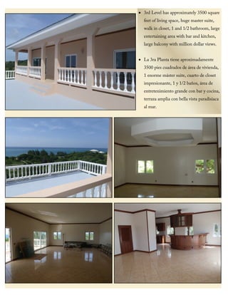 • 3rd Level has approximately 3500 square
feet of living space, huge master suite,
walk in closet, 1 and 1/2 bathroom, large
entertaining area with bar and kitchen,
large balcony with million dollar views.
• La 3ra Planta tiene aproximadamente
3500 pies cuadrados de área de vivienda,
1 enorme máster suite, cuarto de closet
impresionante, 1 y 1/2 baños, área de
entretenimiento grande con bar y cocina,
terraza amplia con bella vista paradisiaca
al mar.
 