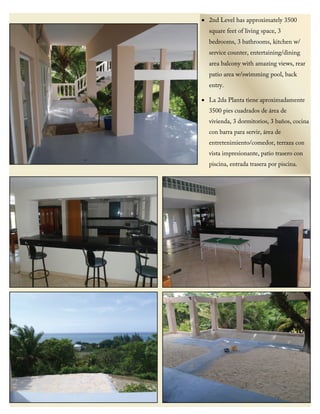• 2nd Level has approximately 3500
square feet of living space, 3
bedrooms, 3 bathrooms, kitchen w/
service counter, entertaining/dining
area balcony with amazing views, rear
patio area w/swimming pool, back
entry.
• La 2da Planta tiene aproximadamente
3500 pies cuadrados de área de
vivienda, 3 dormitorios, 3 baños, cocina
con barra para servir, área de
entretenimiento/comedor, terraza con
vista impresionante, patio trasero con
piscina, entrada trasera por piscina.
 