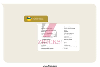 Amenities
• Gym
• Steam, sauna and jacuzzi
• Swimming pool with toddler’s pool
• Party hall
• Children's indoor play area
• Meditation room / aerobics floor
• Indoor games room (table tennis,
snooker, video games zone,
virtual golf simulator)
• Lobby area
• Movie room
• Laundromat
• Convenio
• Wi-Fi in clubhouse
• Power backup for clubhouse
• Barbeque facility
• Common restrooms for staff
• Sand pit
• Flower bed
• Walking and jogging track
• Senior citizens’ park
• Amphitheatre
• Children's play area
• Multi colour fountain
• Landscaped area with seating
• CCTV
• Intercom
• Visitors car park
• Landscape across the community
• Lily pond
www.Zricks.com
 