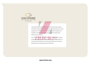 Casa Grande Private Limited (Est.2004) is an ISO certified real estate enterprise
committed to build aspirations and delivering value. In the last eleven years we have
developed over 3 million sft of prime real estate across Chennai, Bengaluru and
Coimbatore. Over 3000 happy families across 64 landmark properties stand
testimony to our commitment.
In line with our philosophy of creating superior living spaces that reflect our belief,
we also offer tastefully chosen plotted development spaces in select locations. As
we set foot into the twelfth year of our journey, Casa Grande is all set to take the
leap with projects in the pipeline netting over `2500 crores.
www.Zricks.com
 