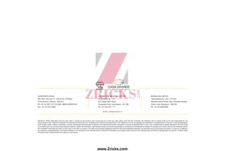 Disclaimer: Whilst reasonable care has been taken in preparing the brochure and constructing the model and sales gallery show flat (the materials), the developer and its agents shall not be held responsible for any
inaccuracies in their contents or between the materials and the actual unit. All statements, literature and depictions in the materials are not to be regarded as a statement or representations of the fact. Visual representation
such as layout plans, finishes, illustrations, pictures, photograph and drawings contained in the materials are artists impressions only and not representation of fact. Such materials are for general guidance only and should
not be relied upon as accurately describing any specific matter. All information, specifications plans and visual representations contained in the materials are subject to changes from time to time by the developer and/or
the competent authorities and shall not form part of the offer or contract. The sales and purchase agreement shall form the entire agreement between the developer and the purchaser and shall in no way be modified by
any statement, representations or promises (whether or not contained in the materials and/or made by the developer or the agent) made. No part of the materials shall constitute a representation or warranty. The floor plans
are approximate measurements and subject to final survey.
w w w. c a s a g r a n d e . i n
CORPORATE OFFICE:
NPL Devi, New No.111, Old No.59, LB Road,
Thiruvanmiyur, Chennai - 600 041.
Ph: +91-44 3201 2721/22 Mob: 98848 30000/02/04
Fax: +91-44 4215 0920
COIMBATORE REGIONAL OFFICE:
Sri Dwaraka, No. 1-A,
B.R. Nagar Main Road,
Singanallur Post, Coimbatore - 641 005.
Ph: +91-422 4411 111
BENGALURU OFFICE:
“Salma Bizhouse”, 34/1, 3rd
Floor,
Meanee Avenue Road, Opp. Lakeside Hospital,
Ulsoor Lake, Bengaluru - 560 042.
Ph: +91-80 4666 8666
www.Zricks.com
 