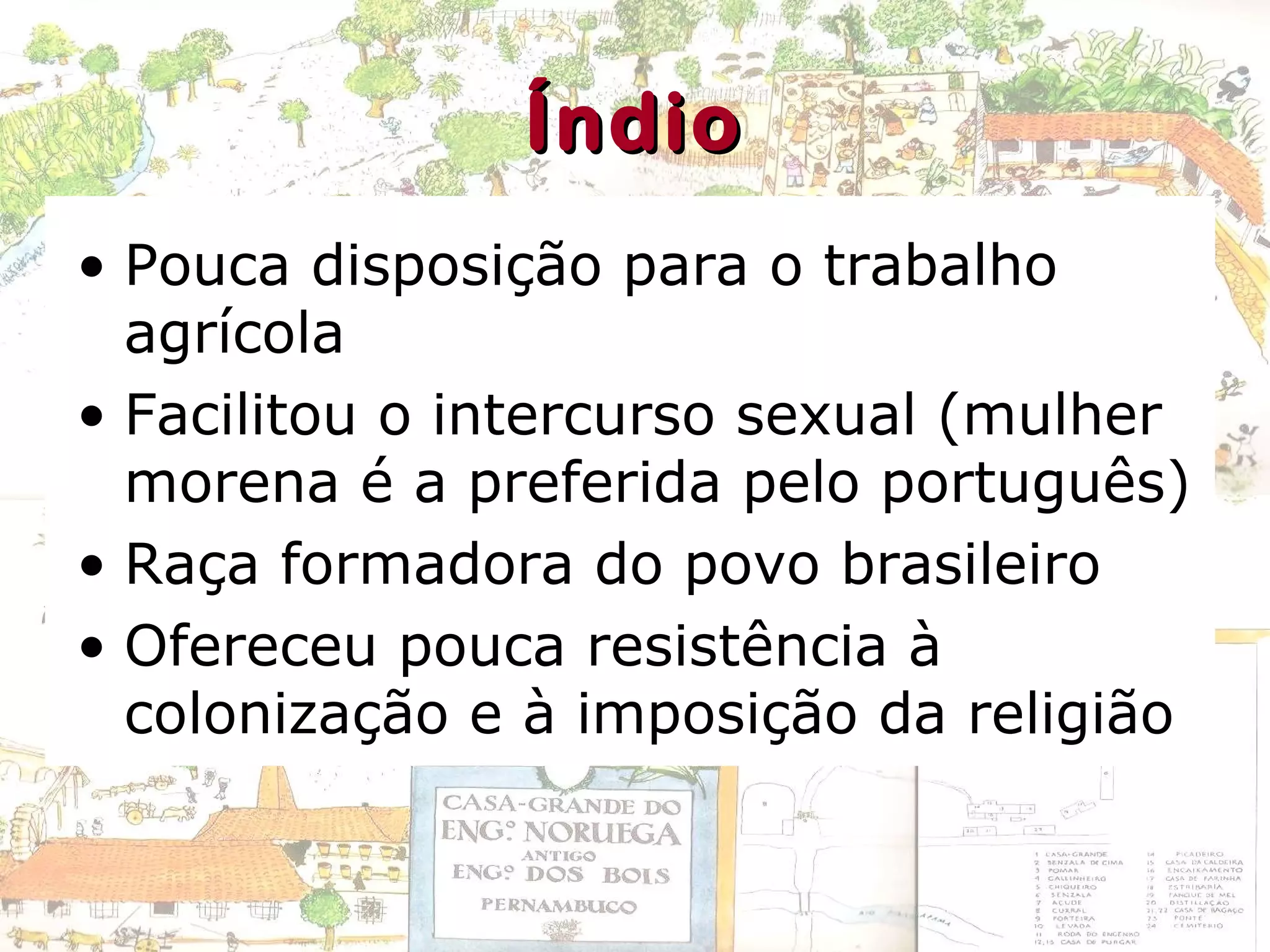ÍndioÍndio
• Pouca disposição para o trabalho
agrícola
• Facilitou o intercurso sexual (mulher
morena é a preferida pelo português)
• Raça formadora do povo brasileiro
• Ofereceu pouca resistência à
colonização e à imposição da religião
 