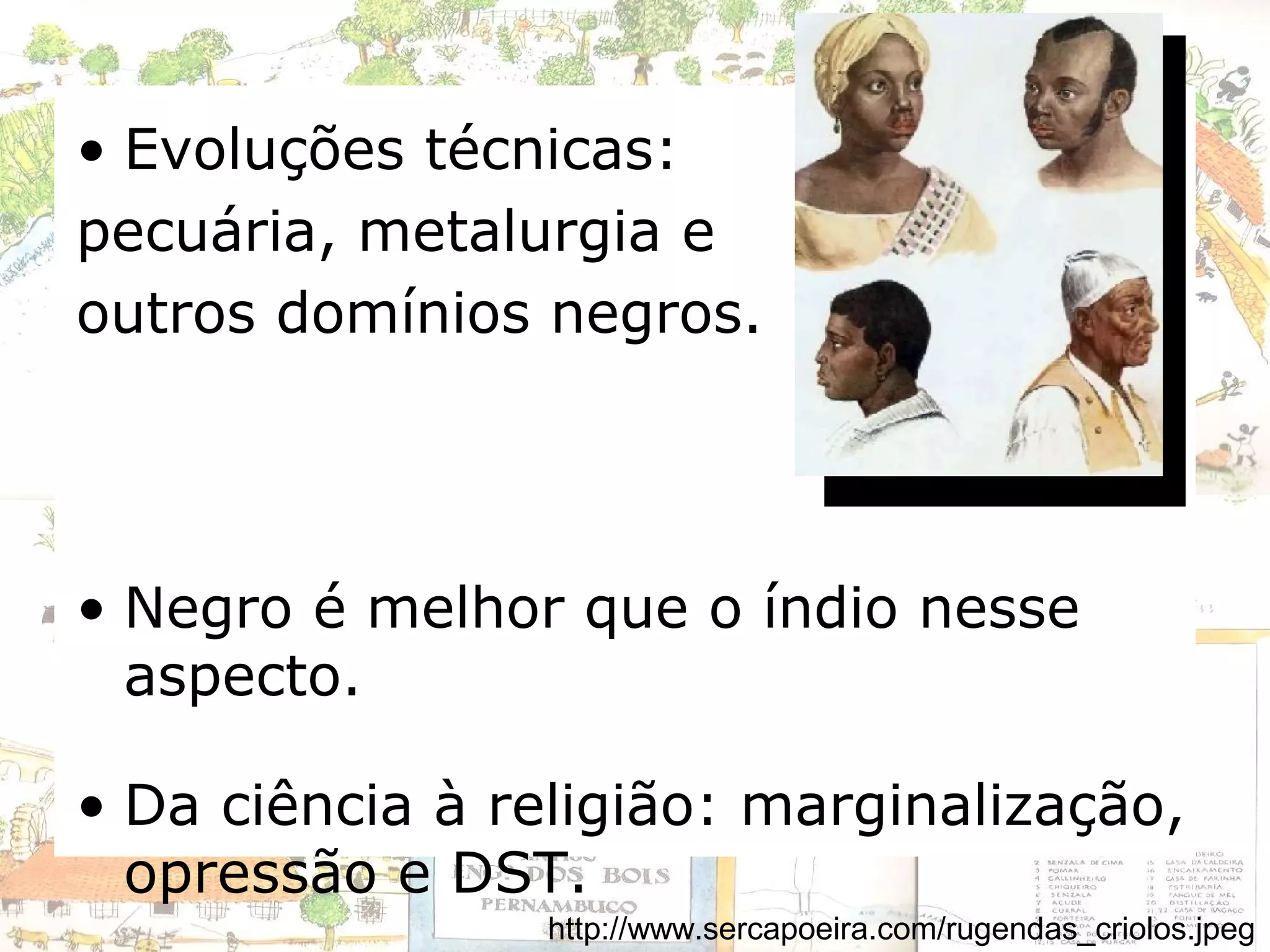 • Evoluções técnicas:
pecuária, metalurgia e
outros domínios negros.
• Negro é melhor que o índio nesse
aspecto.
• Da ciência à religião: marginalização,
opressão e DST.
http://www.sercapoeira.com/rugendas_criolos.jpeg
 