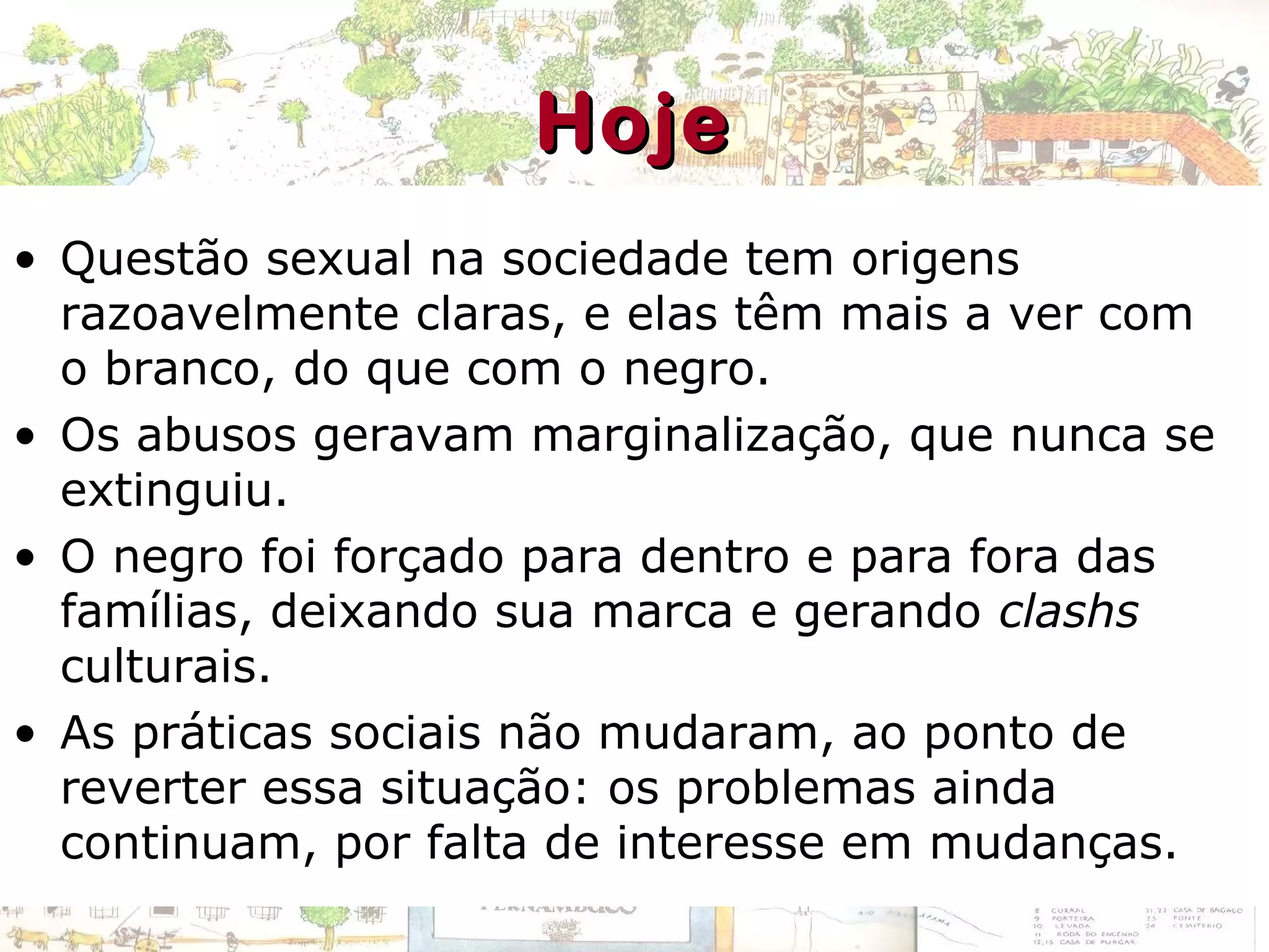 • Questão sexual na sociedade tem origens
razoavelmente claras, e elas têm mais a ver com
o branco, do que com o negro.
• Os abusos geravam marginalização, que nunca se
extinguiu.
• O negro foi forçado para dentro e para fora das
famílias, deixando sua marca e gerando clashs
culturais.
• As práticas sociais não mudaram, ao ponto de
reverter essa situação: os problemas ainda
continuam, por falta de interesse em mudanças.
HojeHoje
 