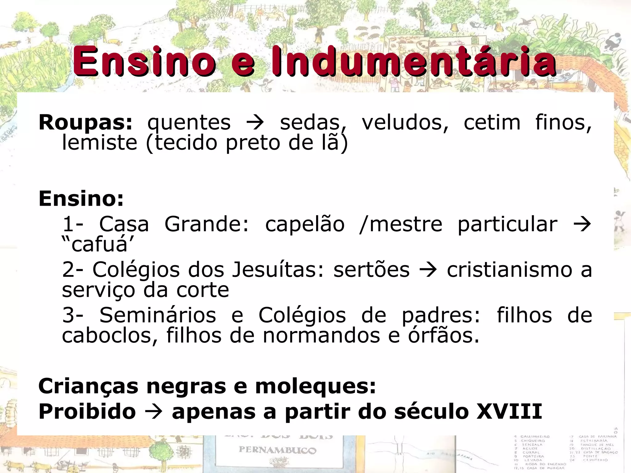 Ensino e IndumentáriaEnsino e Indumentária
Roupas: quentes  sedas, veludos, cetim finos,
lemiste (tecido preto de lã)
Ensino:
1- Casa Grande: capelão /mestre particular 
“cafuá’
2- Colégios dos Jesuítas: sertões  cristianismo a
serviço da corte
3- Seminários e Colégios de padres: filhos de
caboclos, filhos de normandos e órfãos.
Crianças negras e moleques:
Proibido  apenas a partir do século XVIII
 