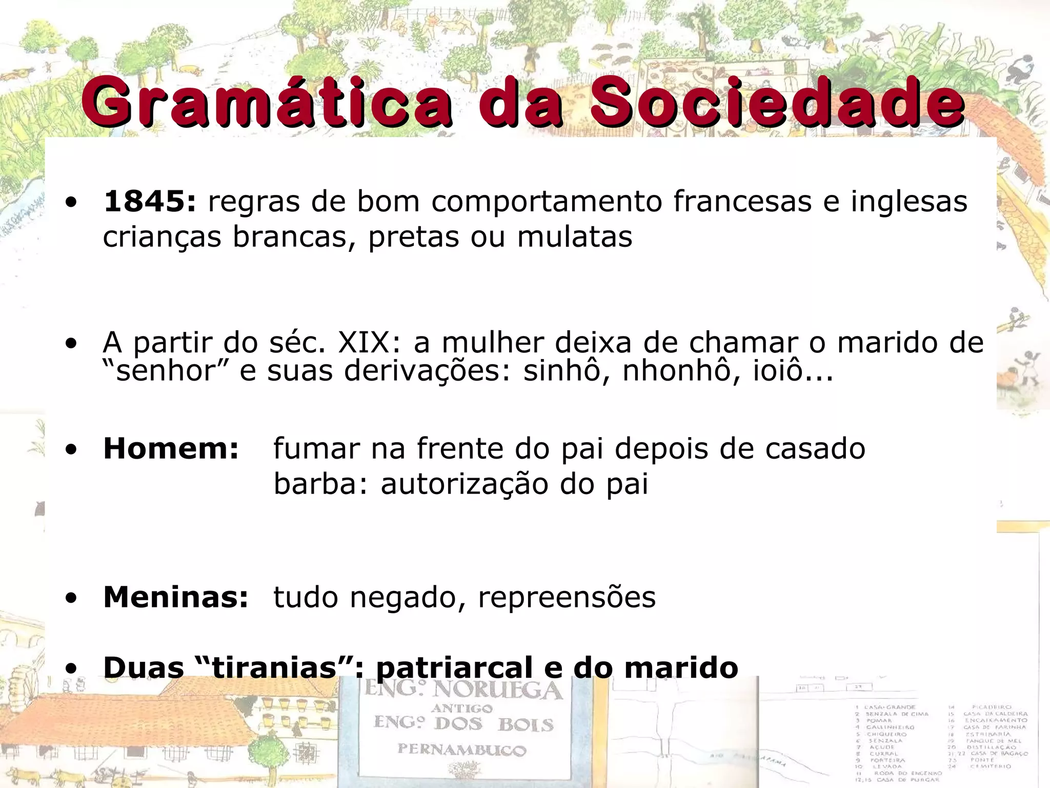 Gramática da SociedadeGramática da Sociedade
• 1845: regras de bom comportamento francesas e inglesas
crianças brancas, pretas ou mulatas
• A partir do séc. XIX: a mulher deixa de chamar o marido de
“senhor” e suas derivações: sinhô, nhonhô, ioiô...
• Homem: fumar na frente do pai depois de casado
barba: autorização do pai
• Meninas: tudo negado, repreensões
• Duas “tiranias”: patriarcal e do marido
 