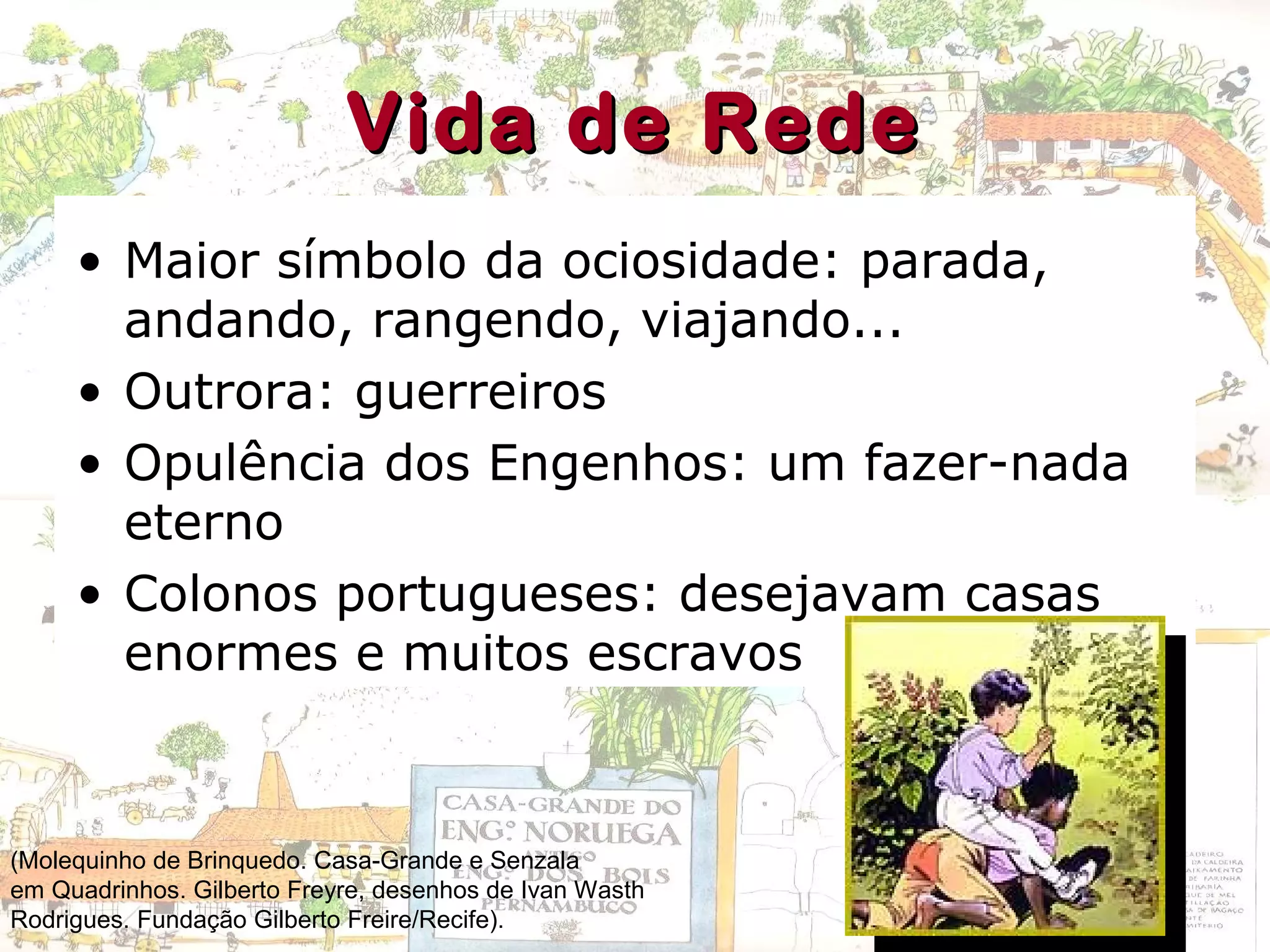 Vida de RedeVida de Rede
• Maior símbolo da ociosidade: parada,
andando, rangendo, viajando...
• Outrora: guerreiros
• Opulência dos Engenhos: um fazer-nada
eterno
• Colonos portugueses: desejavam casas
enormes e muitos escravos
(Molequinho de Brinquedo. Casa-Grande e Senzala
em Quadrinhos. Gilberto Freyre, desenhos de Ivan Wasth
Rodrigues. Fundação Gilberto Freire/Recife).
 