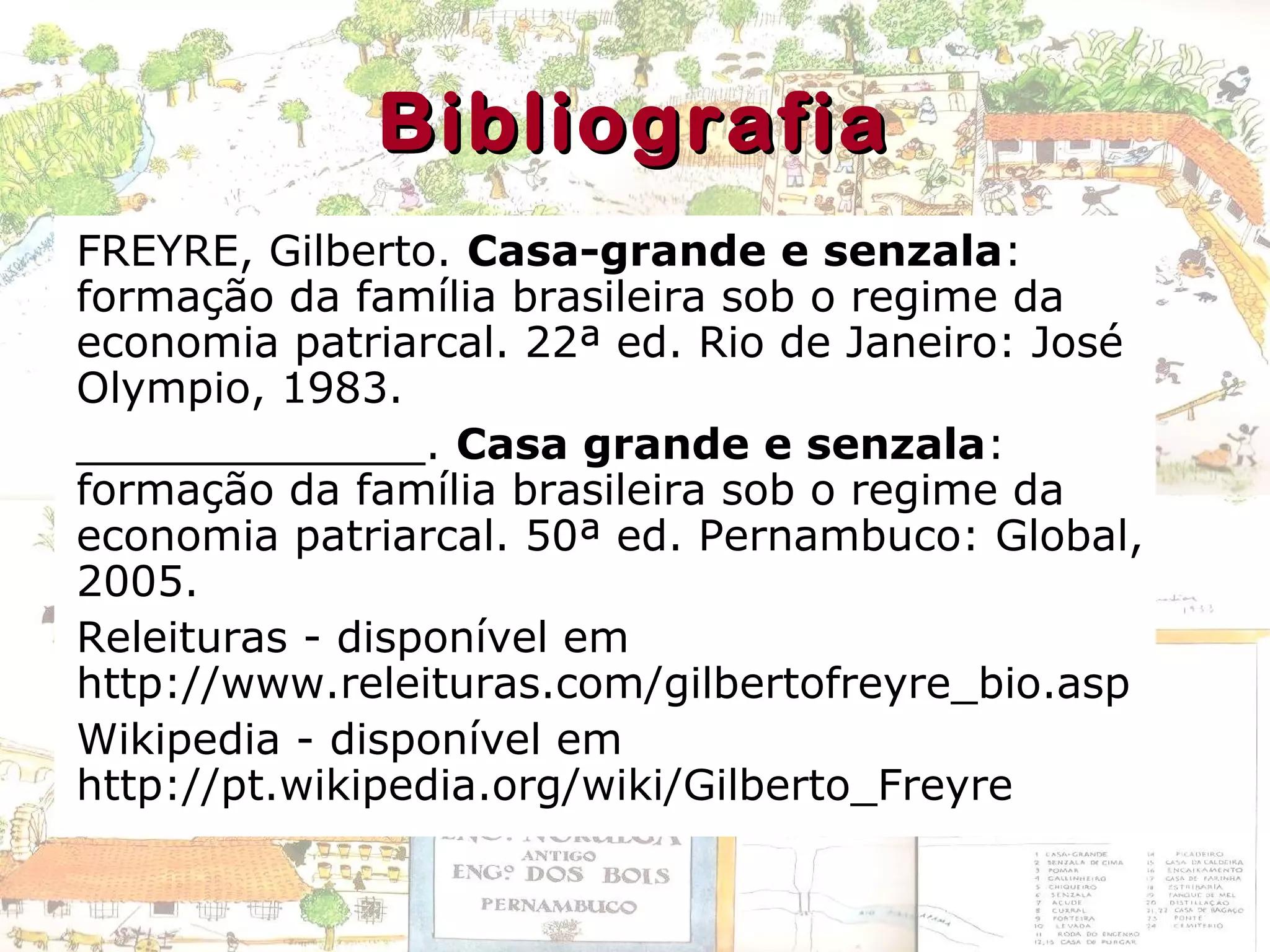 BibliografiaBibliografia
FREYRE, Gilberto. Casa-grande e senzala:
formação da família brasileira sob o regime da
economia patriarcal. 22ª ed. Rio de Janeiro: José
Olympio, 1983.
_____________. Casa grande e senzala:
formação da família brasileira sob o regime da
economia patriarcal. 50ª ed. Pernambuco: Global,
2005.
Releituras - disponível em
http://www.releituras.com/gilbertofreyre_bio.asp
Wikipedia - disponível em
http://pt.wikipedia.org/wiki/Gilberto_Freyre
 