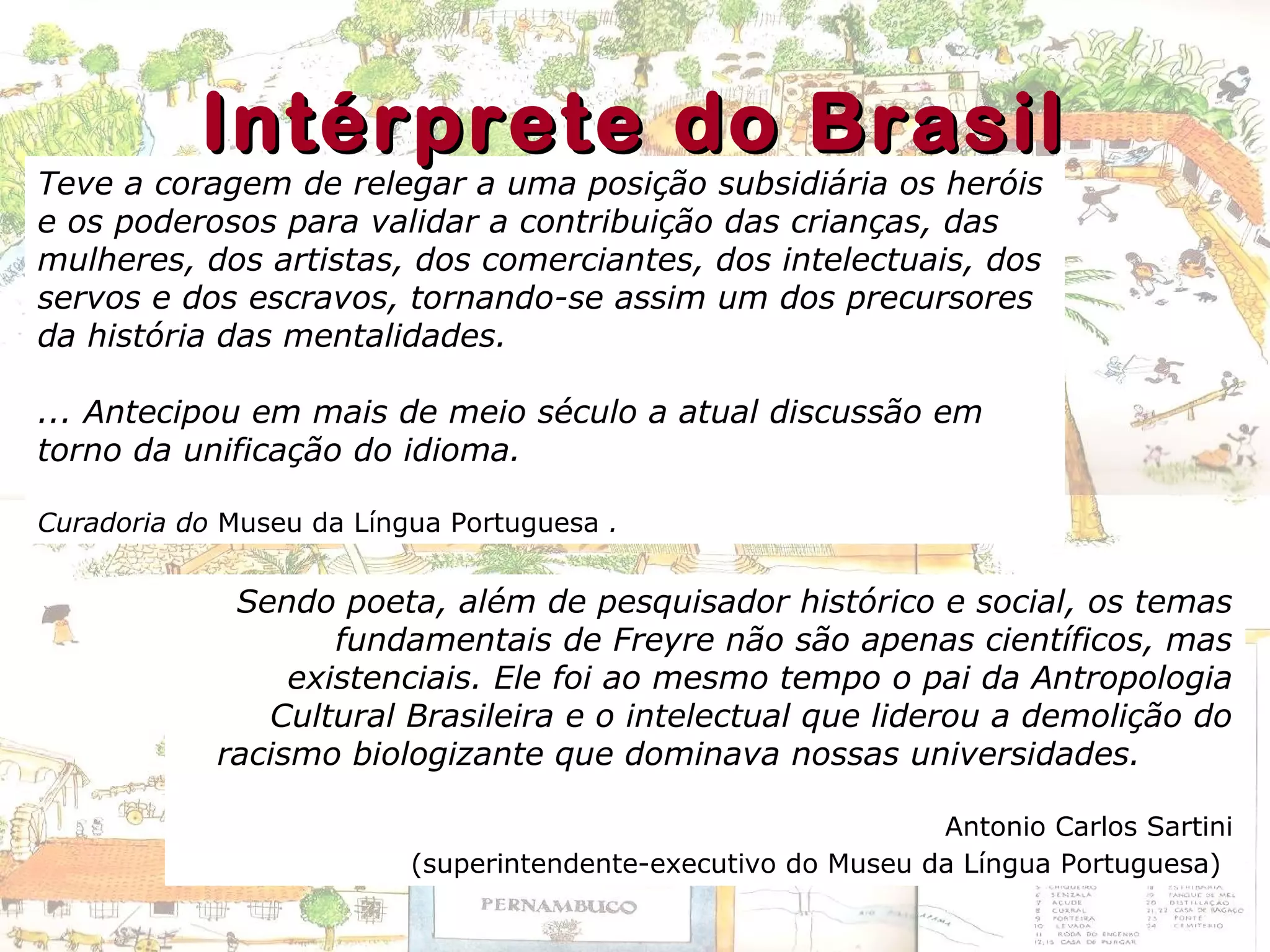 Sendo poeta, além de pesquisador histórico e social, os temas
fundamentais de Freyre não são apenas científicos, mas
existenciais. Ele foi ao mesmo tempo o pai da Antropologia
Cultural Brasileira e o intelectual que liderou a demolição do
racismo biologizante que dominava nossas universidades.
Antonio Carlos Sartini
(superintendente-executivo do Museu da Língua Portuguesa)
Teve a coragem de relegar a uma posição subsidiária os heróis
e os poderosos para validar a contribuição das crianças, das
mulheres, dos artistas, dos comerciantes, dos intelectuais, dos
servos e dos escravos, tornando-se assim um dos precursores
da história das mentalidades.
... Antecipou em mais de meio século a atual discussão em
torno da unificação do idioma.
Curadoria do Museu da Língua Portuguesa .
Intérprete do BrasilIntérprete do Brasil
 