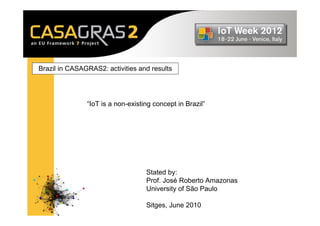 Brazil in CASAGRAS2: activities and results




               “IoT is a non-existing concept in Brazil”




                                   Stated by:
                                   Prof. José Roberto Amazonas
                                   University of São Paulo

                                   Sitges, June 2010
 