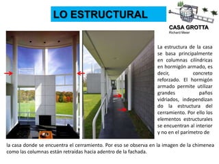 CASA GROTTA
Richard Meier
LO ESTRUCTURAL
La estructura de la casa
se basa principalmente
en columnas cilíndricas
en hormigón armado, es
decir, concreto
reforzado. El hormigón
armado permite utilizar
grandes paños
vidriados, independizan
do la estructura del
cerramiento. Por ello los
elementos estructurales
se encuentran al interior
y no en el parímetro de
la casa donde se encuentra el cerramiento. Por eso se observa en la imagen de la chimenea
como las columnas están retraídas hacia adentro de la fachada.
 