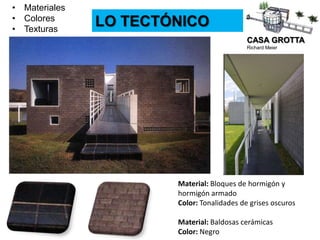 CASA GROTTA
Richard Meier
LO TECTÓNICO
• Materiales
• Colores
• Texturas
Material: Bloques de hormigón y
hormigón armado
Color: Tonalidades de grises oscuros
Material: Baldosas cerámicas
Color: Negro
 