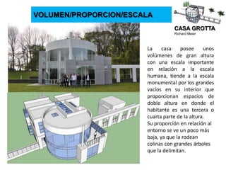 CASA GROTTA
Richard Meier
VOLUMEN/PROPORCION/ESCALA
La casa posee unos
volúmenes de gran altura
con una escala importante
en relación a la escala
humana, tiende a la escala
monumental por los grandes
vacíos en su interior que
proporcionan espacios de
doble altura en donde el
habitante es una tercera o
cuarta parte de la altura.
Su proporción en relación al
entorno se ve un poco más
baja, ya que la rodean
colinas con grandes árboles
que la delimitan.
 