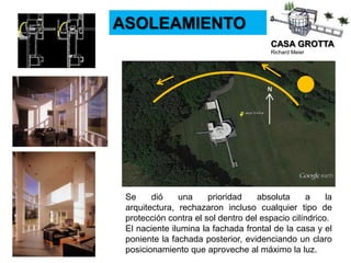 CASA GROTTA
Richard Meier
ASOLEAMIENTO
Se dió una prioridad absoluta a la
arquitectura, rechazaron incluso cualquier tipo de
protección contra el sol dentro del espacio cilíndrico.
El naciente ilumina la fachada frontal de la casa y el
poniente la fachada posterior, evidenciando un claro
posicionamiento que aproveche al máximo la luz.
 