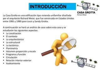 CASA GROTTA
Richard Meier
INTRODUCCIÓN
La Casa Grotta es una edificación tipo vivienda unifamiliar diseñada
por el arquitecto Richard Meier, que fue construida en Estados Unidos
entre 1985 y 1989 para Louis y Sandy Grotta.
A continuación se hará un análisis de caso sobre esta casa y se
estudiarán los siguientes aspectos:
 La Localización
 El contexto
 Lo arquitectónico
 Lo estructural
 Lo tectónico
 Planimetría
 Volumen-proporción y escala
 Programa y función
 Circulación
 Relación interior exterior
 Asoleamiento
 