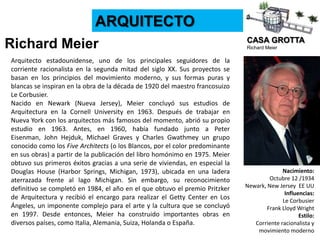 CASA GROTTA
Richard Meier
ARQUITECTO
Richard Meier
Nacimiento:
Octubre 12 /1934
Newark, New Jersey EE UU
Influencias:
Le Corbusier
Frank Lloyd Wright
Estilo:
Corriente racionalista y
movimiento moderno
Arquitecto estadounidense, uno de los principales seguidores de la
corriente racionalista en la segunda mitad del siglo XX. Sus proyectos se
basan en los principios del movimiento moderno, y sus formas puras y
blancas se inspiran en la obra de la década de 1920 del maestro francosuizo
Le Corbusier.
Nacido en Newark (Nueva Jersey), Meier concluyó sus estudios de
Arquitectura en la Cornell University en 1963. Después de trabajar en
Nueva York con los arquitectos más famosos del momento, abrió su propio
estudio en 1963. Antes, en 1960, había fundado junto a Peter
Eisenman, John Hejduk, Michael Graves y Charles Gwathmey un grupo
conocido como los Five Architects (o los Blancos, por el color predominante
en sus obras) a partir de la publicación del libro homónimo en 1975. Meier
obtuvo sus primeros éxitos gracias a una serie de viviendas, en especial la
Douglas House (Harbor Springs, Michigan, 1973), ubicada en una ladera
aterrazada frente al lago Michigan. Sin embargo, su reconocimiento
definitivo se completó en 1984, el año en el que obtuvo el premio Pritzker
de Arquitectura y recibió el encargo para realizar el Getty Center en Los
Ángeles, un imponente complejo para el arte y la cultura que se concluyó
en 1997. Desde entonces, Meier ha construido importantes obras en
diversos países, como Italia, Alemania, Suiza, Holanda o España.
 