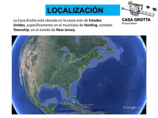 CASA GROTTA
Richard Meier
LOCALIZACIÓN
La Casa Grotta está ubicada en la costa este de Estados
Unidos, específicamente en el municipio de Harding, contado
Township, en el estado de New Jersey.
 