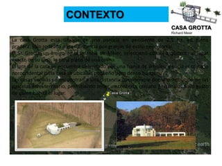CASA GROTTA
Richard Meier
CONTEXTO
La casa Grotta está situada en una parcela en pendiente de 2.5 ha, en plena
pradera, sólo rodeada a gran distancia por granjas de estilo neocolonial.
El Sr. Grotta, un amigo de la infancia de Meier, seleccionó con el arquitecto el lugar
exacto de su casa, la cima plana de una colina.
El lote de la casa se encuentra delimitado por una franja de árboles, y hacia el costado
noroccidental de la casa se ubica un pequeño pero denso bosque.
Las casas vecinas se encuentran a una distancia considerable por la distribución de las
parcelas en el territorio, permitiendo tener un contexto cercano personalizado al gusto
de quien habita el lugar.
 