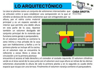 CASA GROTTA
Richard Meier
LO ARQUITECTÓNICO
altura, por el vidrio como material
principal y es un espacio vaciado al
interior que permite una doble altura
en esta parte de la casa. Aparece
también un volumen desligado del
conjunto principal de la vivienda que
funciona como garaje o parqueadero.
En el volumen amarillo se contiene la
zona íntima y mas privada de la casa
que son habitaciones y baños y en la
primera planta se incluye allí la cocina,
en el volumen rojo se encuentra lo
referente a zonas libres o áreas de
circulación y en la primera plantase
La casa se plantea como un conjunto de volúmenes intersectados que
se articulan entre si para establecer una composición en la que el
cilindro se destaca de los otros volúmenes que son ortogonales por su
encuentra el acceso al lado derecho y el comedor al costado izquierdo. El volumen cilíndrico
verde es el área social de la casa junto con el volumen azul cuya altura se retrae de los demas
volúmenes alcanzando la altura de solo la primera planta y en la segunda es usado dicho
espacio que ocupa con una terraza. Finalmente el volumen naranja contiene el parqueadero.
 