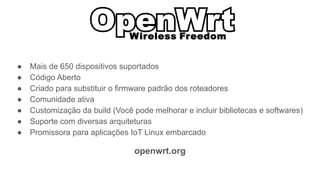 ● Mais de 650 dispositivos suportados
● Código Aberto
● Criado para substituir o firmware padrão dos roteadores
● Comunidade ativa
● Customização da build (Você pode melhorar e incluir bibliotecas e softwares)
● Suporte com diversas arquiteturas
● Promissora para aplicações IoT Linux embarcado
openwrt.org
 