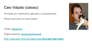 Caio Volpato (caioau)
Formado em matemática aplicada e computacional.
Diretor executivo na casa hacker.
Twitter: @caioauv
Pagina pessoal: caioau.keybase.pub
PGP: 210B C5A4 14FD 9274 6B6A 250E EFF5 B2E1 80F2 94CE
 