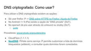 DNS criptografado: Como usar?
Para utilizar o DNS criptografado existem as opções:
● Só usar firefox :P -> DNS sobre HTTPS no Firefox | Ajuda do Firefox
● No Android >= 9 (Pie) existe a opção de “DNS privado” (DoT).
● No openwrt dá pra usar através do unbound ou stubby (DoT).
○ guide
Provedores: privacytools.io/providers/dns
● CloudFlare (1.1.1.1)
● NextDNS: PiHole como serviço :P permite customizar a lista de domínios
bloqueados (adblock), e consultar quais domínios foram conectados.
 