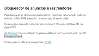 Bloqueador de anúncios e rastreadores
Para bloquear os anúncios e rastreadores, conforme mencionado pode ser
utilizado o NextDNS (ou outro provedor que bloqueia ads).
Outra opção para não depender de terceiros é bloquear diretamente no
OpenWRT:
Ad blocking: Documentação do pacote adblock (com interface web: pacote
luci-app-adblock)
Outra opção é utilizar o famigerado Pi-hole
 