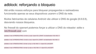 adblock: reforçando o bloqueio
Até então nossos esforços para bloquear propagandas e rastreadores
funcionarão apenas se seus dispositivos usarem o DNS da rede.
Muitos fabricantes de celulares Android vão utilizar o DNS do google (8.8.8.8),
desviando nossos bloqueios.
No firewall do openwrt podemos forçar a utilizar o DNS do roteador: edite o
/etc/firewall.user com
iptables -t nat -A PREROUTING -i br-lan -p udp --dport 53 -j DNAT --to-destination 192.168.1.1
iptables -t nat -A PREROUTING -i br-lan -p tcp --dport 53 -j DNAT --to-destination 192.168.1.1
iptables -t nat -I PREROUTING -i br-lan -p tcp -s 192.168.1.1 --dport 53 -j ACCEPT
iptables -t nat -I PREROUTING -i br-lan -p udp -s 192.168.1.1 --dport 53 -j ACCEPT
 