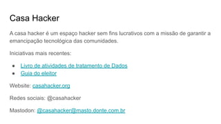Casa Hacker
A casa hacker é um espaço hacker sem fins lucrativos com a missão de garantir a
emancipação tecnológica das comunidades.
Iniciativas mais recentes:
● Livro de atividades de tratamento de Dados
● Guia do eleitor
Website: casahacker.org
Redes sociais: @casahacker
Mastodon: @casahacker@masto.donte.com.br
 