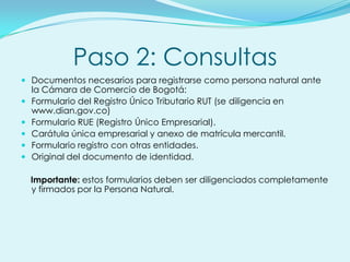 Paso 2: Consultas
 Documentos necesarios para registrarse como persona natural ante
    la Cámara de Comercio de Bogotá:
   Formulario del Registro Único Tributario RUT (se diligencia en
    www.dian.gov.co)
   Formulario RUE (Registro Único Empresarial).
   Carátula única empresarial y anexo de matrícula mercantil.
   Formulario registro con otras entidades.
   Original del documento de identidad.

    Importante: estos formularios deben ser diligenciados completamente
    y firmados por la Persona Natural.
 