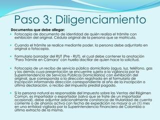 Paso 3: Diligenciamiento
 Documentos que debe allegar:
 Fotocopia de documento de identidad de quién realiza el trámite con
   exhibición del original. Cédula original de la persona que se matricula.

 Cuando el trámite se realice mediante poder, la persona debe adjuntarlo en
  original o fotocopia.

 Formulario borrador del RUT (Pre - RUT), el cual debe contener la anotación
  "Para Trámite en Cámara" con huella dactilar de quien hace la solicitud.

 Fotocopia de un recibo de servicio público domiciliario (agua, luz, teléfono, gas
  y los demás cuya presentación se encuentre sujeta a la vigilancia por la
  Superintendencia de Servicios Públicos Domiciliarios) con exhibición del
  original, que corresponda a la dirección registrada en el formulario de
  Inscripción informando dirección correspondiente al año de la inscripción o
  última declaración, o recibo del impuesto predial pagado.

 Si la persona natural es responsable del Impuesto sobre las Ventas del Régimen
  Común, es importador o exportador (salvo que se trate de un importador
  ocasional), debe adjuntar adicionalmente constancia de titularidad de cuenta
  corriente o de ahorros activa con fecha de expedición no mayor a un (1) mes
  en una entidad vigilada por la Superintendencia Financiera de Colombia o
  último extracto de la misma.
 