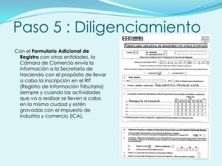 Paso 5 : Diligenciamiento
Con el Formulario Adicional de
 Registro con otras entidades, la
 Cámara de Comercio envía la
 información a la Secretaría de
 Hacienda con el propósito de llevar
 a cabo la inscripción en el RIT
 (Registro de Información Tributaria)
 siempre y cuando las actividades
 que va a realizar se lleven a cabo
 en la misma ciudad y estén
 gravadas con el impuesto de
 industria y comercio (ICA).
 